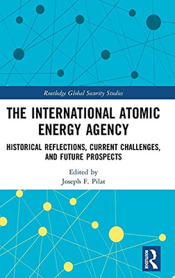 The International Atomic Energy Agency: Historical Reflections, Current Challenges And Future Prospects (Routledge Global Security Studies)