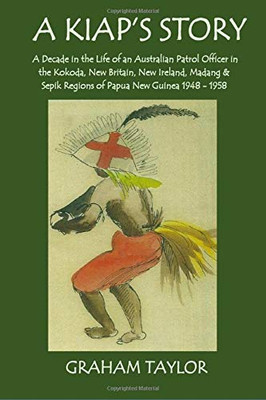 A Kiap'S Story: A Decade In The Life And Work Of An Australian Patrol Officer In The Kokoda, New Britain, New Ireland, Madang And Sepik Regions Of Papua New Guinea 1948-1958