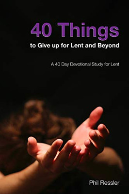 40 Things To Give Up For Lent And Beyond: A 40 Day Devotion Series For The Season Of Lent