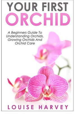 Your First Orchid: A Beginners Guide To Understanding Orchids, Growing Orchids And Orchid Care