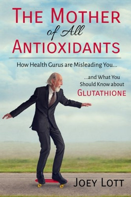 The Mother Of All Antioxidants: How Health Gurus Are Misleading You And What You Should Know About Glutathione