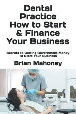 Dental Practice How To Start & Finance Your Business: Secrets To Getting Government Money To Start Your Business