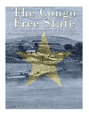 The Congo Free State: The History And Legacy Of The Colony Established By King Leopold Ii Of Belgium