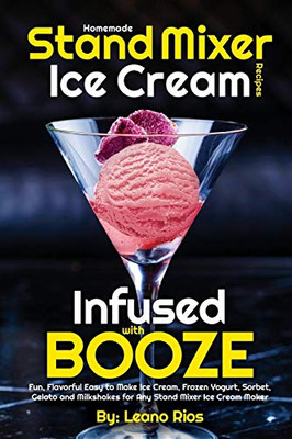 Homemade Stand Mixer Ice Cream Recipes Infused With Booze: Fun, Flavorful Easy To Make Ice Cream, Frozen Yogurt, Sorbet, Gelato And Milkshakes For Any Stand Mixer Ice Cream Maker (Boozy Ice Cream)