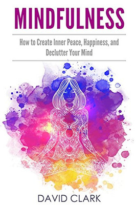 Mindfulness: How To Create Inner Peace, Happiness, And Declutter Your Mind