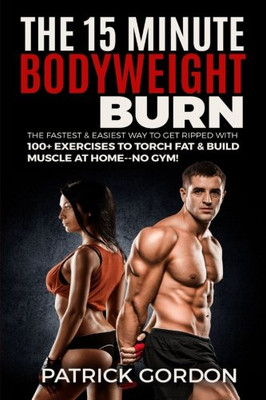 The 15 Minute Bodyweight Burn: 100+ Exercises To Torch Fat & Build Muscle. The Fastest & Easiest Way To Get Ripped At Home--No Gym! Build The Ultimate Strength Training Workout Routine (With Pictures)