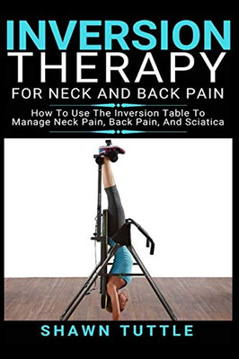 Inversion Therapy for Neck and Back Pain: How to Use the Inversion Table Therapy to Manage Neck Pain, Back Pain, and Sciatica