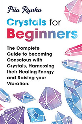 Crystals For Beginners: The Complete Guide To Becoming Conscious With Crystals, Harnessing Their Healing Energy And Raising Your Vibration. (Piia Rauha)