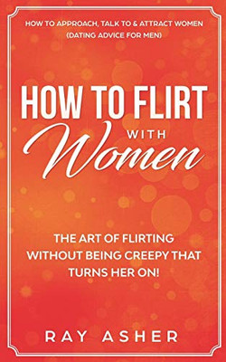 How To Flirt With Women: The Art Of Flirting Without Being Creepy That Turns Her On! How To Approach, Talk To & Attract Women (Dating Advice For Men) (Female Psychology: What Women Really Want)