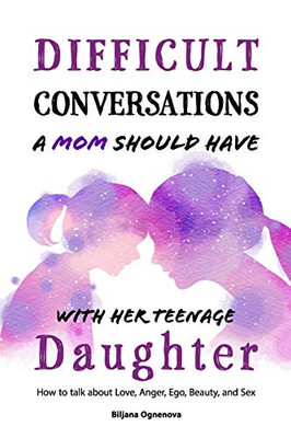 Difficult Conversations A Mom Should Have With Her Teenage Daughter: How To Talk About Love, Anger, Ego, Beauty And Sex