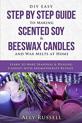 Diy Easy Step By Step Guide To Making Scented Soy & Beeswax Candles And Wax Melts At Home: Learn To Make Seasonal & Healing Candles With Aromatherapy Blends