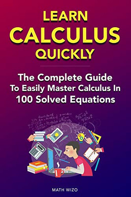 Learn Calculus Quickly: The Complete Guide To Easily Master Calculus In 100 Solved Equations!