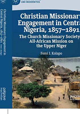 Christian Missionary Engagement In Central Nigeria, 1857Â1891: The Church Missionary Society'S All-African Mission On The Upper Niger (African Histories And Modernities)