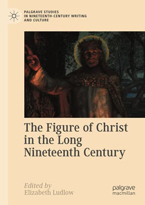 The Figure Of Christ In The Long Nineteenth Century (Palgrave Studies In Nineteenth-Century Writing And Culture)