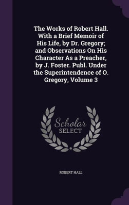 The Works of Robert Hall. With a Brief Memoir of His Life, by Dr. Gregory; and Observations On His Character As a Preacher, by J. Foster. Publ. Under