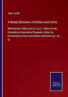 A Ready Reckoner In Dollars And Cents: With Interest Tables At 6 & 7 P.Ct., Tables For The Calculation Of Periodical Payments, Rules For Converting Currency Into Dollars And Cents, &C., &C., &C - Paperback