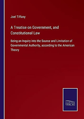 A Treatise On Government, And Constitutional Law: Being An Inquiry Into The Source And Limitation Of Governmental Authority, According To The American Theory - Paperback