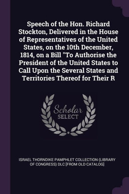 Speech of the Hon. Richard Stockton, Delivered in the House of Representatives of the United States, on the 10th December, 1814, on a Bill ""To Authori