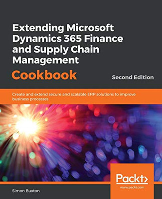 Extending Microsoft Dynamics 365 Finance And Supply Chain Management Cookbook: Create And Extend Secure And Scalable Erp Solutions To Improve Business Processes, 2Nd Edition