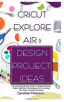CRICUT EXPLORE AIR 2 DESIGN PROJECT IDEAS: A Practical Step by Step Guide to Complete Exciting Projects With Your Cricut Explore Air 2; Including Tips, Tricks, Cutting Instructions