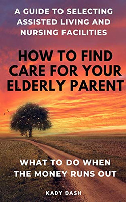 How to find care for your elderly parent: A guide to selecting assisted living and nursing home, plus  what to do when the money runs out