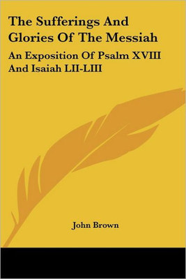 The Sufferings And Glories Of The Messiah: An Exposition Of Psalm XVIII And Isaiah LII-LIII