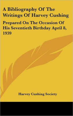A Bibliography of the Writings of Harvey Cushing: Prepared on the Occasion of His Seventieth Birthday April 8, 1939