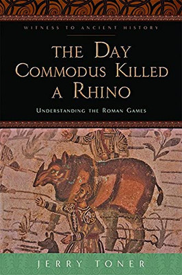 The Day Commodus Killed A Rhino: Understanding The Roman Games (Witness To Ancient History)
