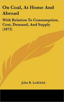 On Coal, At Home And Abroad: With Relation To Consumption, Cost, Demand, And Supply (1873)