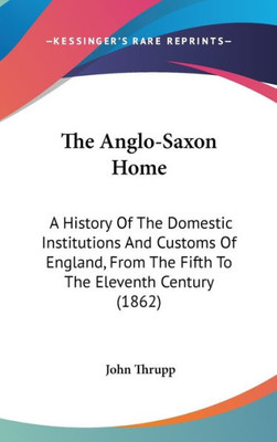 The Anglo-Saxon Home: A History Of The Domestic Institutions And Customs Of England, From The Fifth To The Eleventh Century (1862)