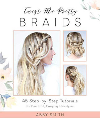 Twist Me Pretty Braids: 45 Step-By-Step Tutorials For Beautiful, Everyday Hairstyles