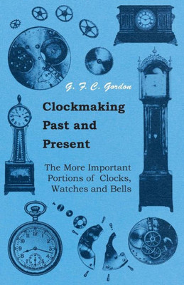 Clockmaking - Past And Present;With Which Is Incorporated The More Important Portions Of 'Clocks, Watches And Bells, ' By The Late Lord Grimthorpe Rel