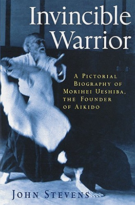 Invincible Warrior: A Pictorial Biography Of Morihei Ueshiba, The Founder Of Aikido