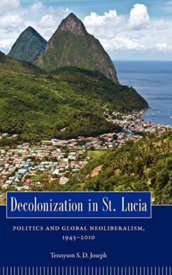 Decolonization In St. Lucia: Politics And Global Neoliberalism, 1945Â2010 (Caribbean Studies Series)