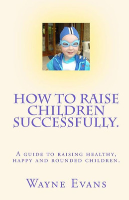 How to raise children successfully.: A guide to raising healthy, happy and rounded children.
