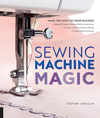 Sewing Machine Magic: Make The Most Of Your Machine--Demystify Presser Feet And Other Accessories * Tips And Tricks For Smooth Sewing * 10 Easy, Creative Projects