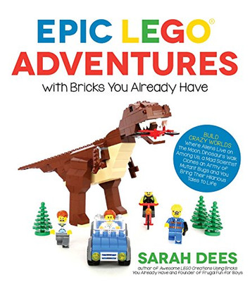 Epic Lego Adventures With Bricks You Already Have: Build Crazy Worlds Where Aliens Live On The Moon, Dinosaurs Walk Among Us, Scientists Battle Mutant Bugs And You Bring Their Hilarious Tales To Life