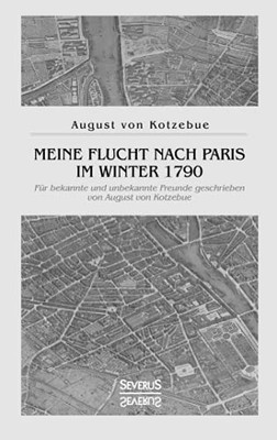 Meine Flucht Nach Paris Im Winter 1790: Fã¼R Bekannte Und Unbekannte Freunde Geschrieben Von August Von Kotzebue (German Edition)