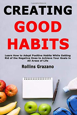 Creating Good Habits: Learn How to Adopt Positive Habits While Getting Rid of the Negative Ones to Achieve Your Goals in All Areas of Life