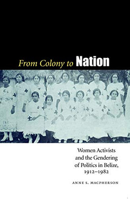 From Colony To Nation: Women Activists And The Gendering Of Politics In Belize, 1912-1982 (Engendering Latin America)