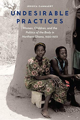 Undesirable Practices: Women, Children, And The Politics Of The Body In Northern Ghana, 1930Â1972 (Expanding Frontiers: Interdisciplinary Approaches To Studies Of Women, Gender, And Sexuality)