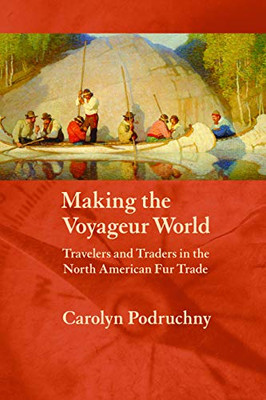 Making The Voyageur World: Travelers And Traders In The North American Fur Trade (France Overseas: Studies In Empire And Decolonization)