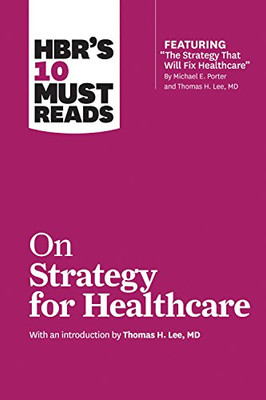 Hbr'S 10 Must Reads On Strategy For Healthcare (Featuring Articles By Michael E. Porter And Thomas H. Lee, Md)