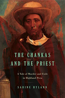 The Chankas And The Priest: A Tale Of Murder And Exile In Highland Peru