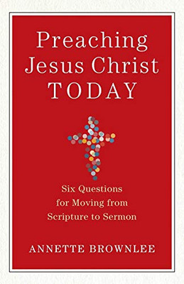 Preaching Jesus Christ Today: Six Questions For Moving From Scripture To Sermon