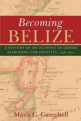 Becoming Belize: A History Of An Outpost Of Empire Searching For Identity, 1528-1823