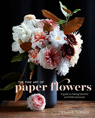 The Fine Art Of Paper Flowers: A Guide To Making Beautiful And Lifelike Botanicals