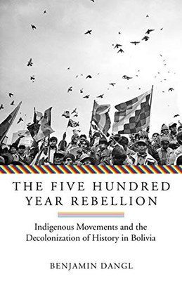 The Five Hundred Year Rebellion: Indigenous Movements And The Decolonization Of History In Bolivia