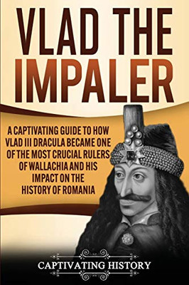 Vlad The Impaler: A Captivating Guide To How Vlad Iii Dracula Became One Of The Most Crucial Rulers Of Wallachia And His Impact On The History Of Romania