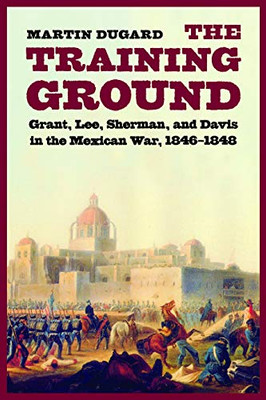 The Training Ground: Grant, Lee, Sherman, And Davis In The Mexican War, 1846-1848